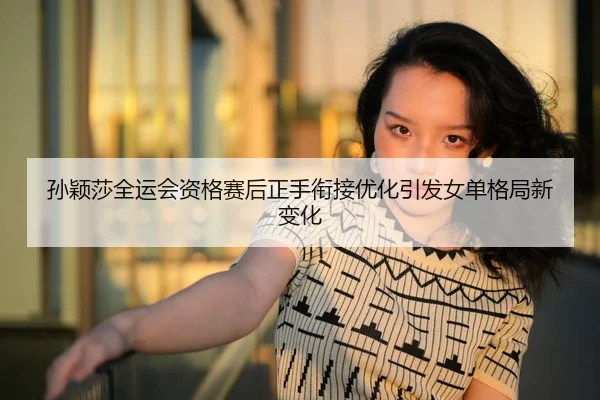 孙颖莎全运会资格赛后正手衔接优化引发女单格局新变化
