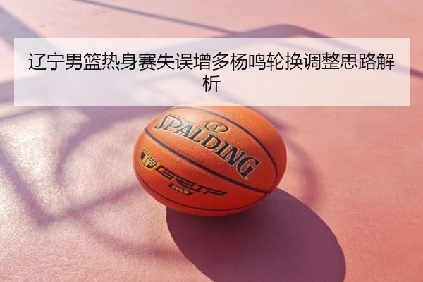 辽宁男篮热身赛失误增多杨鸣轮换调整思路解析