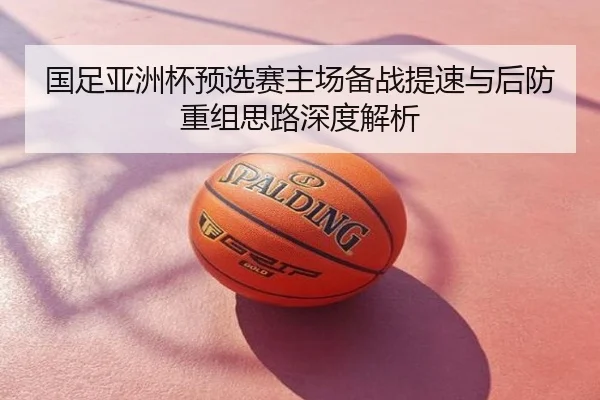 国足亚洲杯预选赛主场备战提速与后防重组思路深度解析